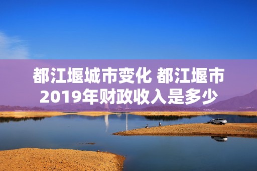 都江堰城市变化 都江堰市2019年财政收入是多少